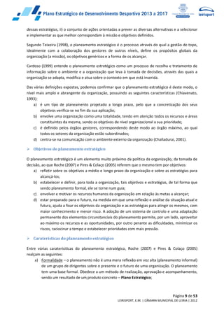 Página 9 de 53
LEIRISPORT, E.M. | CÂMARA MUNICIPAL DE LEIRIA | 2012
dessas estratégias, ii) o conjunto de ações orientadas a prever as diversas alternativas e a selecionar
e implementar as que melhor correspondam à missão e objetivos definidos.
Segundo Teixeira (1998), o planeamento estratégico é o processo através do qual a gestão de topo,
idealmente com a colaboração dos gestores de outros níveis, define os propósitos globais da
organização (a missão), os objetivos genéricos e a forma de os alcançar.
Cardoso (1999) entende o planeamento estratégico como um processo de recolha e tratamento de
informação sobre o ambiente e a organização que leva à tomada de decisões, através das quais a
organização se adapta, modifica e atua sobre o contexto em que está inserida.
Das várias definições expostas, podemos confirmar que o planeamento estratégico é deste modo, o
nível mais amplo e abrangente da organização, possuindo as seguintes características (Chiavenato,
1993):
a) é um tipo de planeamento projetado a longo prazo, pelo que a concretização dos seus
objetivos verifica-se no fim da sua aplicação;
b) envolve uma organização como uma totalidade, tendo em atenção todos os recursos e áreas
constituintes da mesma, sendo os objetivos de nível organizacional a sua prioridade;
c) é definido pelos órgãos gestores, correspondendo deste modo ao órgão máximo, ao qual
todos os setores da organização estão subordinados;
d) centra-se na comunicação com o ambiente externo da organização (Challadurai, 2001).
 Objetivos do planeamento estratégico
O planeamento estratégico é um elemento muito próximo da política da organização, da tomada de
decisão, ao que Roche (2007) e Pires & Colaço (2005) referem que o mesmo tem por objetivos:
a) refletir sobre os objetivos a médio e longo prazo da organização e sobre as estratégias para
alcançá-los;
b) estabelecer e definir, para toda a organização, tais objetivos e estratégias, de tal forma que
sendo planeamento formal, ele se torne num guia;
c) envolver e motivar os recursos humanos da organização em relação às metas a alcançar;
d) estar preparado para o futuro, na medida em que uma reflexão e análise da situação atual e
futura, ajuda a fixar os objetivos da organização e as estratégias para atingir os mesmos, com
maior conhecimento e menor risco. A adoção de um sistema de controlo e uma adaptação
permanente dos elementos circunstanciais do planeamento permite, por um lado, aproveitar
ao máximo os recursos e as oportunidades, por outro perante as dificuldades, minimizar os
riscos, raciocinar a tempo e estabelecer prioridades com mais pressão.
 Caraterísticas do planeamento estratégico
Entre várias caraterisiticas do planeamento estratégico, Roche (2007) e Pires & Colaço (2005)
realçam as seguintes:
a) Formalidade – o planeamento não é uma mera reflexão em voz alta (planeamento informal)
de um grupo de dirigentes sobre o presente e o futuro de uma organização. O planeamento
tem uma base formal. Obedece a um método de realização, aprovação e acompanhamento,
sendo um resultado de um produto concreto – Plano Estratégico;
 