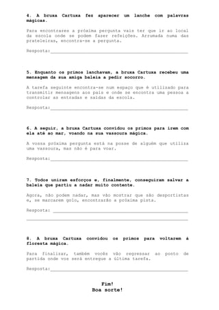 4. A bruxa   Cartuxa   fez   aparecer   um   lanche     com   palavras
mágicas.

Para encontrares a próxima pergunta vais ter que ir ao local
da escola onde se podem fazer refeições. Arrumada numa das
prateleiras, encontra-se a pergunta.

Resposta:____________________________________________________



5. Enquanto os primos lanchavam, a bruxa Cartuxa recebeu uma
mensagem da sua amiga baleia a pedir socorro.

A tarefa seguinte encontra-se num espaço que é utilizado para
transmitir mensagens aos pais e onde se encontra uma pessoa a
controlar as entradas e saídas da escola.

Resposta:____________________________________________________



6. A seguir, a bruxa Cartuxa convidou os primos para irem com
ela até ao mar, voando na sua vassoura mágica.

A vossa próxima pergunta está na posse de alguém que utiliza
uma vassoura, mas não é para voar.

Resposta:____________________________________________________



7. Todos uniram esforços e, finalmente, conseguiram salvar a
baleia que partiu a nadar muito contente.

Agora, não podem nadar, mas vão mostrar que são desportistas
e, se marcarem golo, encontrarão a próxima pista.

Resposta: ___________________________________________________
_____________________________________________________________



8. A bruxa Cartuxa     convidou   os    primos   para    voltarem     à
floresta mágica.

Para finalizar, também vocês vão regressar ao                 ponto   de
partida onde vos será entregue a última tarefa.

Resposta:____________________________________________________


                            Fim!
                         Boa sorte!
 
