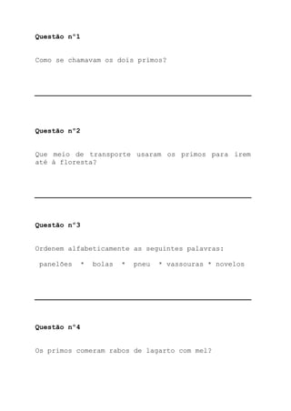 Questão nº1


Como se chamavam os dois primos?




Questão nº2


Que meio de transporte usaram os primos para irem
até à floresta?




Questão nº3


Ordenem alfabeticamente as seguintes palavras:

 panelões   *   bolas   *   pneu   * vassouras * novelos




Questão nº4


Os primos comeram rabos de lagarto com mel?
 