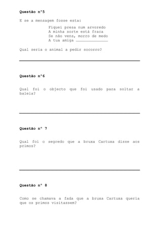 Questão nº5

E se a mensagem fosse esta:
               Fiquei presa num arvoredo
               A minha sorte está fraca
               Se não vens, morro de medo
               A tua amiga ……………………………………

Qual seria o animal a pedir socorro?




Questão nº6


Qual foi   o   objecto   que   foi   usado   para   soltar   a
baleia?




Questão nº 7


Qual foi o segredo que a bruxa Cartuxa disse aos
primos?




Questão nº 8


Como se chamava a fada que a bruxa Cartuxa queria
que os primos visitassem?
 