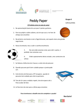 Peddy Paper
(É Proibido entrar em salas de aulas)
1. Na apresentação tiveste de usar para 5 pontos ganhares.
2. Para tua própria saúde cuidares, vais ter que usar, e na hora de
almoço vais encontrar.
3. No primeiro ano tiveste e com o fogo brincaste, com aquela stora uma grande
nega tiraste.
4. Nunca lá entraste, mas a subir e sozinha encontraste.
5. Na sala onde costumas estar, para abrir a porta, é
proibido mas costumas usar.
6. Onde supostamente devias estudar, uma caneta tens de
utilizar.
7. Se faltares a folha tens de ir buscar, e atrás tens de procurar.
8. Quando passares por lá tem cuidado porque a janela pode
cair.
9. Com ela tens de falar para a PIT recuperar, quando lá
passares temcuidado para não te queimares.
10. Tens de lá ir para o módulo repetir, tens de esperar até a
Flora acabar de falar.
11. Lá fora tens de estar para a última peça encontrar.
Para terminares o desafio tens de completar o puzzle!
Boa Sorte!
Grupo 4
Letras pretas
 