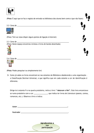 (Pista: É aqui que se faz o registo de entrada na biblioteca dos alunos bem como o que vão fazer)
2.2- Zona de ___________________________________________________________
(Pista: Tem ao vosso dispor alguns pontos de ligação à Internet)
2.3- Zona de _________________________________________________________
(Pista: Neste espaço encontras revistas e livros de banda desenhada)
2.4- Zona de ___________________________________________________________
(Pista: Podes pesquisar ou simplesmente ler)
3- Como já sabes os livros encontram-se nas estantes da Biblioteca obedecendo a uma organização –
a Classificação Decimal Universal, o que significa que em cada estante a cor de identificação é
diferente.
Dirige-te à estante 9 e na quarta prateleira, retira o livro “ Mataram o Rei”. Este livro encontrava-
se numa prateleira com a cor _______________, que indica ter livros de Literatura (poesia, contos,
romances, etc.). Observa o livro e indica:
Autor _______________________________________________________;
Ilustrador ____________________________________________________.
Agradecemos a
tua
participação
Agradecemos a
tua
participação
 