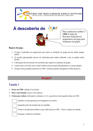 À descoberta do
                                                                      Para conheceres melhor o
                                                                      CRE (Centro de
                                                                      Recursos Educativos)
                                                                      preparamos um jogo para
                                                                      realizares em grupo.

Regras do jogo.
   1. O jogo é realizado em equipa pelo que todos os membros do grupo devem andar sempre
      juntos.
   2. As tarefas apresentadas devem ser realizadas pela ordem indicada e não se podem saltar
      tarefas.
   3. Cada grupo deverá nomear um secretário que regista as respostas do grupo.
   4. A prova deve ser feita com o maior silêncio possível para não prejudicar os outros grupos.
   5. O jogo começa quando entrarem no CRE e termina quando entregarem a folha de prova.




                                             Grupo1

Tarefa 1
1. Entra no CRE e dirige-te à receção.
2. Ouve com atenção o que te vão explicar.
3. Coloca por ordem, utilizando os números 1 a 4, o que deves fazer quando entras no CRE.

           Guardar os meus pertences no bengaleiro ou cacifos.

           Aguardar junto da receção até ser atendido.

           Voltar à receção para indicar o que venho fazer ao CRE – fazer o registo de entrada.

           Entregar o cartão de estudante.




                                                                                                   1
 