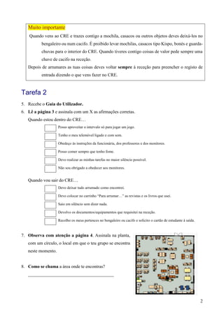 2
Muito importante
Quando vens ao CRE e trazes contigo a mochila, casacos ou outros objetos deves deixá-los no
bengaleiro ou num cacifo. É proibido levar mochilas, casacos tipo Kispo, bonés e guarda-
chuvas para o interior do CRE. Quando tiveres contigo coisas de valor pede sempre uma
chave de cacifo na receção.
Depois de arrumares as tuas coisas deves voltar sempre à receção para preencher o registo de
entrada dizendo o que vens fazer no CRE.
Tarefa 2
5. Recebe o Guia do Utilizador.
6. Lê a página 3 e assinala com um X as afirmações corretas.
Quando estou dentro do CRE…
Posso aproveitar o intervalo só para jogar um jogo.
Tenho o meu telemóvel ligado e com som.
Obedeço às instruções da funcionária, dos professores e dos monitores.
Posso comer sempre que tenho fome.
Devo realizar as minhas tarefas no maior silêncio possível.
Não sou obrigado a obedecer aos monitores.
Quando vou sair do CRE…
Devo deixar tudo arrumado como encontrei.
Devo colocar no carrinho “Para arrumar…” as revistas e os livros que usei.
Saio em silêncio sem dizer nada.
Devolvo os documentos/equipamentos que requisitei na receção.
Recolho os meus pertences no bengaleiro ou cacifo e solicito o cartão de estudante à saída.
7. Observa com atenção a página 4. Assinala na planta,
com um círculo, o local em que o teu grupo se encontra
neste momento.
8. Como se chama a área onde te encontras?
______________________________________
 