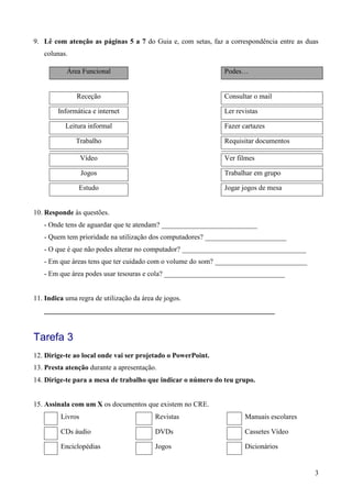 3
9. Lê com atenção as páginas 5 a 7 do Guia e, com setas, faz a correspondência entre as duas
colunas.
Área Funcional Podes…
Receção Consultar o mail
Informática e internet Ler revistas
Leitura informal Fazer cartazes
Trabalho Requisitar documentos
Vídeo Ver filmes
Jogos Trabalhar em grupo
Estudo Jogar jogos de mesa
10. Responde às questões.
- Onde tens de aguardar que te atendam? ___________________________
- Quem tem prioridade na utilização dos computadores? _______________________
- O que é que não podes alterar no computador? ___________________________________
- Em que áreas tens que ter cuidado com o volume do som? __________________________
- Em que área podes usar tesouras e cola? __________________________________
11. Indica uma regra de utilização da área de jogos.
_________________________________________________________________
Tarefa 3
12. Dirige-te ao local onde vai ser projetado o PowerPoint.
13. Presta atenção durante a apresentação.
14. Dirige-te para a mesa de trabalho que indicar o número do teu grupo.
15. Assinala com um X os documentos que existem no CRE.
Livros Revistas Manuais escolares
CDs áudio DVDs Cassetes Vídeo
Enciclopédias Jogos Dicionários
 