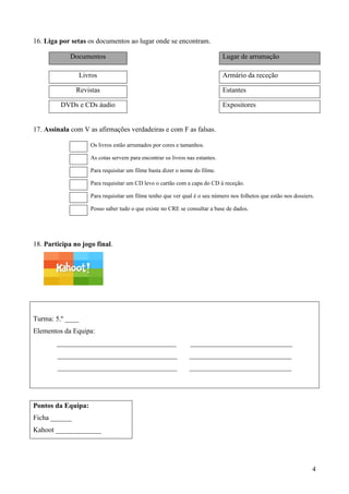 4
16. Liga por setas os documentos ao lugar onde se encontram.
Documentos Lugar de arrumação
Livros Armário da receção
Revistas Estantes
DVDs e CDs áudio Expositores
17. Assinala com V as afirmações verdadeiras e com F as falsas.
Os livros estão arrumados por cores e tamanhos.
As cotas servem para encontrar os livros nas estantes.
Para requisitar um filme basta dizer o nome do filme.
Para requisitar um CD levo o cartão com a capa do CD à receção.
Para requisitar um filme tenho que ver qual é o seu número nos folhetos que estão nos dossiers.
Posso saber tudo o que existe no CRE se consultar a base de dados.
18. Participa no jogo final.
Turma: 5.º ____
Elementos da Equipa:
__________________________________ _____________________________
__________________________________ _____________________________
__________________________________ _____________________________
Pontos da Equipa:
Ficha ______
Kahoot _____________
 