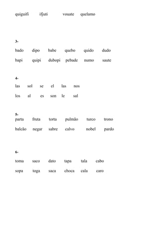 quiguifi ifjuti vouate quelamo
3-
bado dipo babe quebo quido dudo
bapi quipi dubopi pebade numo saute
4-
las sol se el las nos
los al es son le sal
5-
parta fruta torta pulmão turco trono
balcão negar sabre calvo nobel pardo
6-
toma saco dato tapa tala cabo
sopa toga saca choca cala caro
 