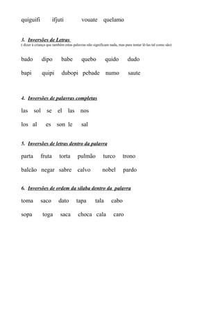 quiguifi ifjuti vouate quelamo
3. Inversões de Letras
( dizer à criança que também estas palavras não significam nada, mas para tentar lê-las tal como são)
bado dipo babe quebo quido dudo
bapi quipi dubopi pebade numo saute
4. Inversões de palavras completas
las sol se el las nos
los al es son le sal
5. Inversões de letras dentro da palavra
parta fruta torta pulmão turco trono
balcão negar sabre calvo nobel pardo
6. Inversões de ordem da sílaba dentro da palavra
toma saco dato tapa tala cabo
sopa toga saca choca cala caro
 