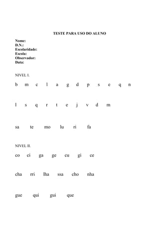 TESTE PARA USO DO ALUNO
Nome:
D.N.:
Escolaridade:
Escola:
Observador:
Data:
NIVEL I.
b m c l a g d p s e q n
l s q r t e j v d m
sa te mo lu ri fa
NIVEL II.
co ci ga ge cu gi ce
cha rri lha ssa cho nha
gue qui gui que
 