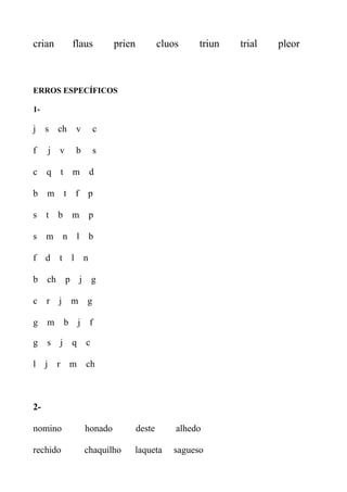 crian flaus prien cluos triun trial pleor
ERROS ESPECÍFICOS
1-
j s ch v c
f j v b s
c q t m d
b m t f p
s t b m p
s m n l b
f d t l n
b ch p j g
c r j m g
g m b j f
g s j q c
l j r m ch
2-
nomino honado deste alhedo
rechido chaquilho laqueta sagueso
 