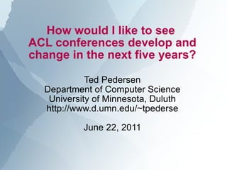 How would I like to see  ACL conferences develop and change in the next five years? Ted Pedersen Department of Computer Science University of Minnesota, Duluth http://www.d.umn.edu/~tpederse June 22, 2011 