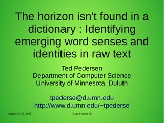 August 25-27, 2015 Crazy Futures III 1
Ted Pedersen
Department of Computer Science
University of Minnesota, Duluth
tpederse@d.umn.edu
http://www.d.umn.edu/~tpederse
The horizon isn't found in a
dictionary : Identifying
emerging word senses and
identities in raw text
 