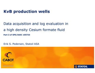 KvB production wells
Data acquisition and log evaluation in
a high density Cesium formate fluid
Part 2 ofPart 2 of SPE/IADC 105733SPE/IADC 105733
Erik S. Pedersen, Statoil ASA
 