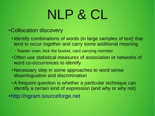 NLP & CL
● Collocation discovery
● Identify combinations of words (in large samples of text) that
tend to occur together and carry some additional meaning
–Toaster oven, kick the bucket, card carrying member
● Often use statistical measures of association or networks of
word co-occurrences to identify
● Necessary step in some approaches to word sense
disambiguation and discrimination
● A frequent question is whether a particular technique can
identify a certain kind of expression (and why or why not)
● http://ngram.sourceforge.net
 