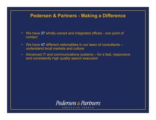 Pedersen & Partners - Making a Difference


• We have 37 wholly owned and integrated offices - one point of
  contact

• We have 47 different nationalities in our team of consultants –
  understand local markets and culture
• Advanced IT and communications systems – for a fast, responsive
  and consistently high quality search execution
 