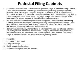 Pedestal Filing Cabinets
• Our clients can avail form us the most sought after range of Pedestal Filing Cabinet.
These consist of shelves and storage cabinets designed using prime quality raw
material. Also, the range is designed using nylon rollers that allow effortless and
smooth movement of drawers. Our range is available with centralized locking device
for security and proper service purpose. In addition to this, we can also provide
book cases for proper storage of files & folders and documents.
• We hold immense industry expertise in offering premium quality Pedestal Filling
Cabinet, which are developed and designed using contemporary machinery. These
offered filling cabinets are used in various commercial sectors for storing files,
documents, stationery and related office materials.
• Complying with industry standard and most modern trends, our offered cabinets
are widely used in diversified applications. Owing to our positive and prevalent
distribution circle, we have been able to reach patrons well on time. Our entire
range of offered cabinets is offered at industry leading prices.
• Features:
1. Optimum quality steel
2. Compact design
3. Highly customized product
4. Used for storing files and documents
 