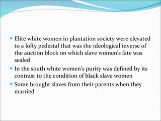 Elite white women in plantation society were elevated to a lofty pedestal that was the ideological inverse of the auction block on which slave women’s fate was sealed In the south white women’s purity was defined by its contrast to the condition of black slave women Some brought slaves from their parents when they married 