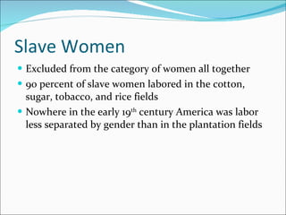 Slave Women Excluded from the category of women all together 90 percent of slave women labored in the cotton, sugar, tobacco, and rice fields Nowhere in the early 19 th  century America was labor less separated by gender than in the plantation fields 