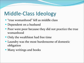 Middle-Class Ideology “ true womanhood” fell as middle class Dependent on a husband Poor were poor because they did not practice the true womanhood Only the wealthiest had free time Laundry was the most burdensome of domestic obligation Many writings and books 