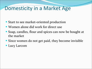 Domesticity in a Market Age Start to see market-oriented production Women alone did work for direct use Soap, candles, flour and spices can now be bought at the market Since women do not get paid, they become invisible Lucy Larcom 