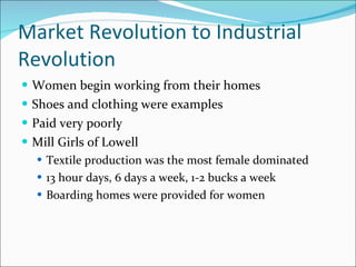 Market Revolution to Industrial Revolution Women begin working from their homes Shoes and clothing were examples Paid very poorly Mill Girls of Lowell Textile production was the most female dominated 13 hour days, 6 days a week, 1-2 bucks a week Boarding homes were provided for women 