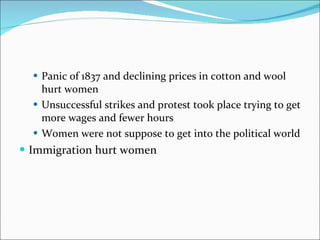 Panic of 1837 and declining prices in cotton and wool hurt women Unsuccessful strikes and protest took place trying to get more wages and fewer hours Women were not suppose to get into the political world Immigration hurt women 