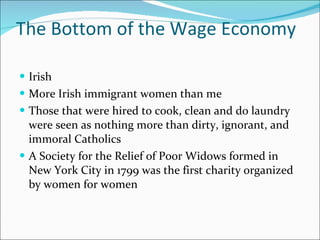 The Bottom of the Wage Economy Irish More Irish immigrant women than me Those that were hired to cook, clean and do laundry were seen as nothing more than dirty, ignorant, and immoral Catholics A Society for the Relief of Poor Widows formed in New York City in 1799 was the first charity organized by women for women 