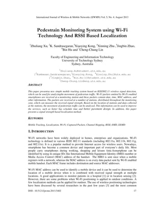 International Journal of Wireless & Mobile Networks (IJWMN) Vol. 5, No. 4, August 2013
DOI : 10.5121/ijwmn.2013.5402 17
Pedestrain Monitoring System using Wi-Fi
Technology And RSSI Based Localization
1
Zhuliang Xu, 2
K. Sandrasegaran,3
Xiaoying Kong, 4
Xinning Zhu ,5
Jingbin Zhao,
6
Bin Hu and 7
Cheng-Chung Lin
Faculty of Engineering and Information Technology
University of Technology Sydney
Sydney, Australia
1
Zhuliang.Xu@student.uts.edu.au
[2
Kumbesan.Sandrasegaran,3
Xiaoying.Kong, 4
Xinning.Zhu]@uts.edu.au
[5
Jingbin.Zhao, 6
Bin.Hu-1]@student.uts.edu.au
7
Cheng-Chung.Lin@eng.uts.edu.au
ABSTRACT
This paper presentsa new simple mobile tracking system based on IEEE802.11 wireless signal detection,
which can be used for analyzingthe movement of pedestrian traffic. Wi-Fi packets emitted by Wi-Fi enabled
smartphones are received at a monitoring station and these packets contain date, time, MAC address, and
other information. The packets are received at a number of stations, distributed throughout the monitoring
zone, which can measure the received signal strength. Based on the location of stations and data collected
at the stations, the movement of pedestrian traffic can be analyzed. This information can be used to improve
the services, such as better bus schedule time and better pavement design. In addition, this paper
presents a signal strength based localization method.
KEYWORDS
Mobile Tracking, Localization, Wi-Fi; Captured Packets, Channel Hopping, RSSI, EMD, EEMD
1. INTRODUCTION
Wi-Fi networks have been widely deployed in homes, enterprises and organizations. Wi-Fi
technology is defined in various IEEE 802.11 standards (including 802.11a, 802.11b, 802.11g,
and 802.11n). It is a popular method to provide Internet access for wireless users. Nowadays,
smartphone has become a common device and important part of everyone’s daily life. Most
people carry smartphones during working, shopping and leisure time.Asmartphone can be
identified by using its unique IDs like International Mobile Equipment Identity (IMEI) number or
Media Access Control (MAC) address of the handset. The IMEI is sent once when a mobile
registers with a network, whereas the MAC address is on every data packet sent by Wi-Fi enabled
mobile handset. Each MAC frame includes destination and source MAC addresses.
Wi-Fi MAC address can be used to identify a mobile device and it can be used to determine the
location of a mobile device when it is combined with received signal strength at multiple
locations. A good applicationis to monitor patients in a hospital [1] or in location sensing [2].
However, there are some problems when Wi-Fi positioning is applied in outdoor conditions. A
few localization methods can be applied for outdoor. The use of wireless positioning technologies
have been discussed by several researchers in the past few years [3] and the most common
 