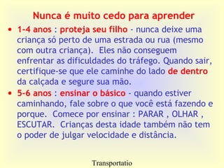 Transportatio
Nunca é muito cedo para aprender
• 1-4 anos : proteja seu filho - nunca deixe uma
criança só perto de uma estrada ou rua (mesmo
com outra criança). Eles não conseguem
enfrentar as dificuldades do tráfego. Quando sair,
certifique-se que ele caminhe do lado de dentro
da calçada e segure sua mão.
• 5-6 anos : ensinar o básico - quando estiver
caminhando, fale sobre o que você está fazendo e
porque. Comece por ensinar : PARAR , OLHAR ,
ESCUTAR. Crianças desta idade também não tem
o poder de julgar velocidade e distância.
 
