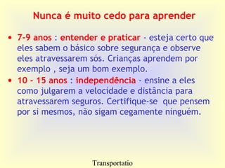 Transportatio
Nunca é muito cedo para aprender
• 7-9 anos : entender e praticar - esteja certo que
eles sabem o básico sobre segurança e observe
eles atravessarem sós. Crianças aprendem por
exemplo , seja um bom exemplo.
• 10 - 15 anos : independência - ensine a eles
como julgarem a velocidade e distância para
atravessarem seguros. Certifique-se que pensem
por si mesmos, não sigam cegamente ninguém.
 