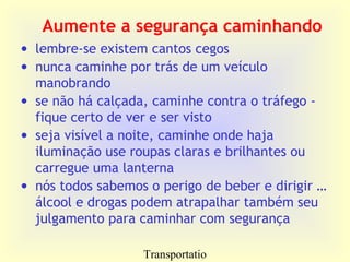 Transportatio
Aumente a segurança caminhando
• lembre-se existem cantos cegos
• nunca caminhe por trás de um veículo
manobrando
• se não há calçada, caminhe contra o tráfego -
fique certo de ver e ser visto
• seja visível a noite, caminhe onde haja
iluminação use roupas claras e brilhantes ou
carregue uma lanterna
• nós todos sabemos o perigo de beber e dirigir …
álcool e drogas podem atrapalhar também seu
julgamento para caminhar com segurança
 
