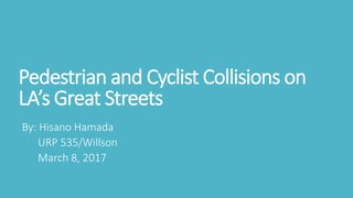Pedestrian and Cyclist Collisions on
LA’s Great Streets
By: Hisano Hamada
URP 535/Willson
March 8, 2017
 