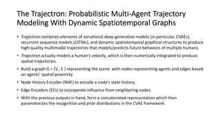 The Trajectron: Probabilistic Multi-Agent Trajectory
Modeling With Dynamic Spatiotemporal Graphs
• Trajectron combines elements of variational deep generative models (in particular, CVAEs),
recurrent sequence models (LSTMs), and dynamic spatiotemporal graphical structures to produce
high-quality multimodal trajectories that models/predicts future behaviors of multiple humans.
• Trajectron actually models a human’s velocity, which is then numerically integrated to produce
spatial trajectories.
• Build a graph G = (V , E ) representing the scene with nodes representing agents and edges based
on agents’ spatial proximity.
• Node History Encoder (NHE) to encode a node’s state history;
• Edge Encoders (EEs) to incorporate influence from neighboring nodes.
• With the previous outputs in hand, form a concatenated representation which then
parameterizes the recognition and prior distributions in the CVAE framework.
 