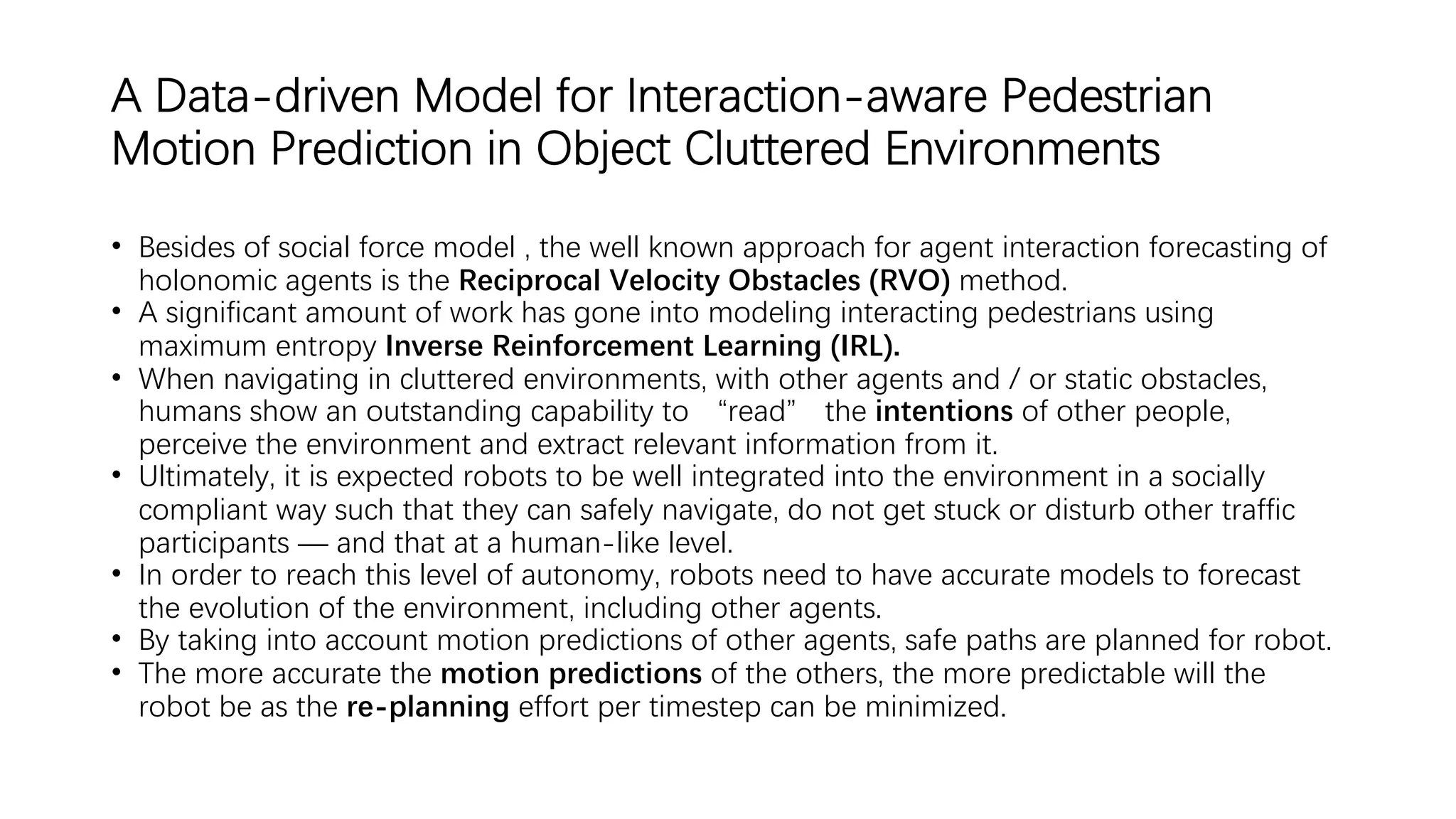 A Data-driven Model for Interaction-aware Pedestrian
Motion Prediction in Object Cluttered Environments
• Besides of social force model , the well known approach for agent interaction forecasting of
holonomic agents is the Reciprocal Velocity Obstacles (RVO) method.
• A significant amount of work has gone into modeling interacting pedestrians using
maximum entropy Inverse Reinforcement Learning (IRL).
• When navigating in cluttered environments, with other agents and / or static obstacles,
humans show an outstanding capability to “read” the intentions of other people,
perceive the environment and extract relevant information from it.
• Ultimately, it is expected robots to be well integrated into the environment in a socially
compliant way such that they can safely navigate, do not get stuck or disturb other traffic
participants — and that at a human-like level.
• In order to reach this level of autonomy, robots need to have accurate models to forecast
the evolution of the environment, including other agents.
• By taking into account motion predictions of other agents, safe paths are planned for robot.
• The more accurate the motion predictions of the others, the more predictable will the
robot be as the re-planning effort per timestep can be minimized.
 