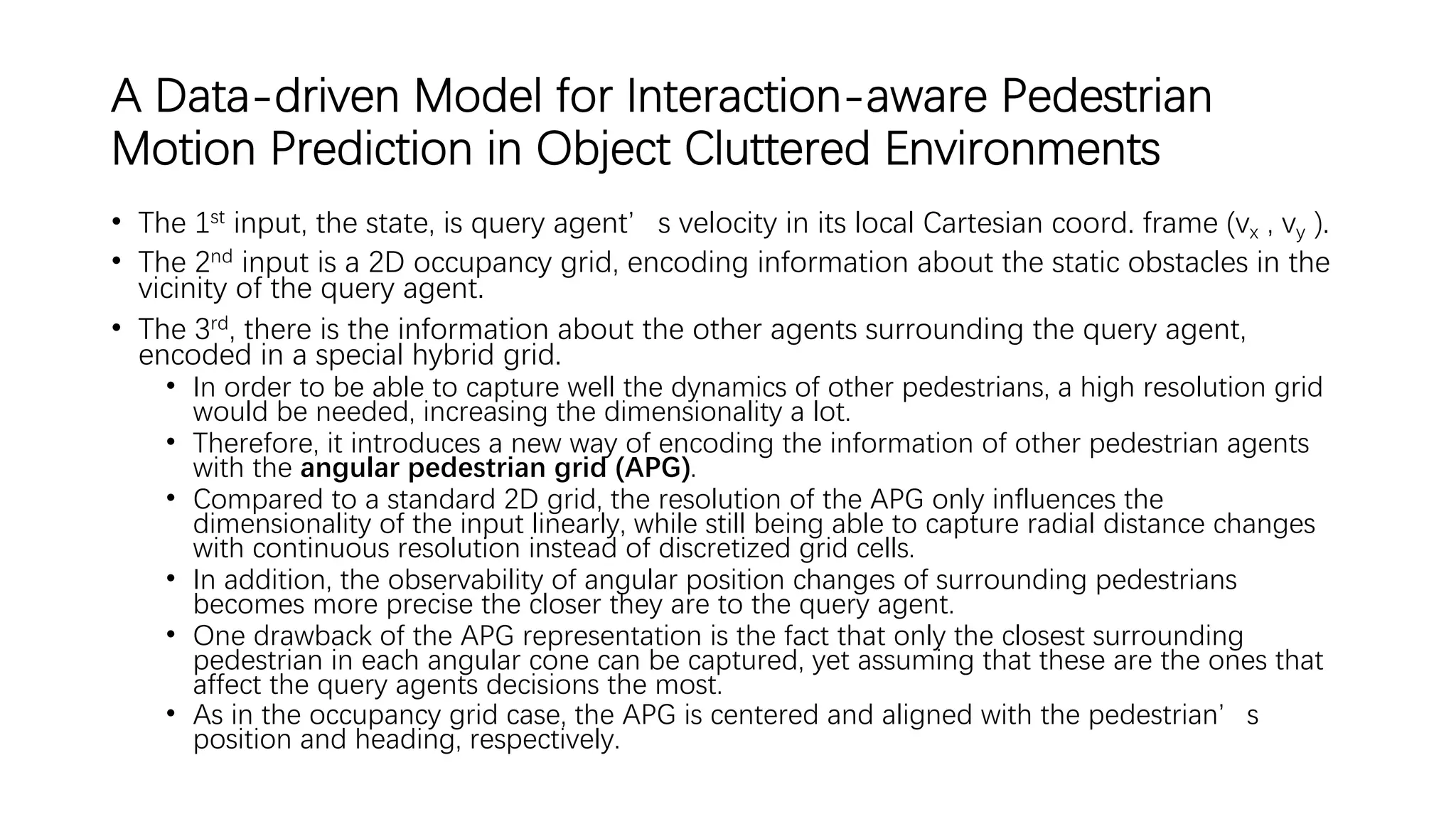 A Data-driven Model for Interaction-aware Pedestrian
Motion Prediction in Object Cluttered Environments
• The 1st input, the state, is query agent’s velocity in its local Cartesian coord. frame (vx , vy ).
• The 2nd input is a 2D occupancy grid, encoding information about the static obstacles in the
vicinity of the query agent.
• The 3rd, there is the information about the other agents surrounding the query agent,
encoded in a special hybrid grid.
• In order to be able to capture well the dynamics of other pedestrians, a high resolution grid
would be needed, increasing the dimensionality a lot.
• Therefore, it introduces a new way of encoding the information of other pedestrian agents
with the angular pedestrian grid (APG).
• Compared to a standard 2D grid, the resolution of the APG only influences the
dimensionality of the input linearly, while still being able to capture radial distance changes
with continuous resolution instead of discretized grid cells.
• In addition, the observability of angular position changes of surrounding pedestrians
becomes more precise the closer they are to the query agent.
• One drawback of the APG representation is the fact that only the closest surrounding
pedestrian in each angular cone can be captured, yet assuming that these are the ones that
affect the query agents decisions the most.
• As in the occupancy grid case, the APG is centered and aligned with the pedestrian’s
position and heading, respectively.
 