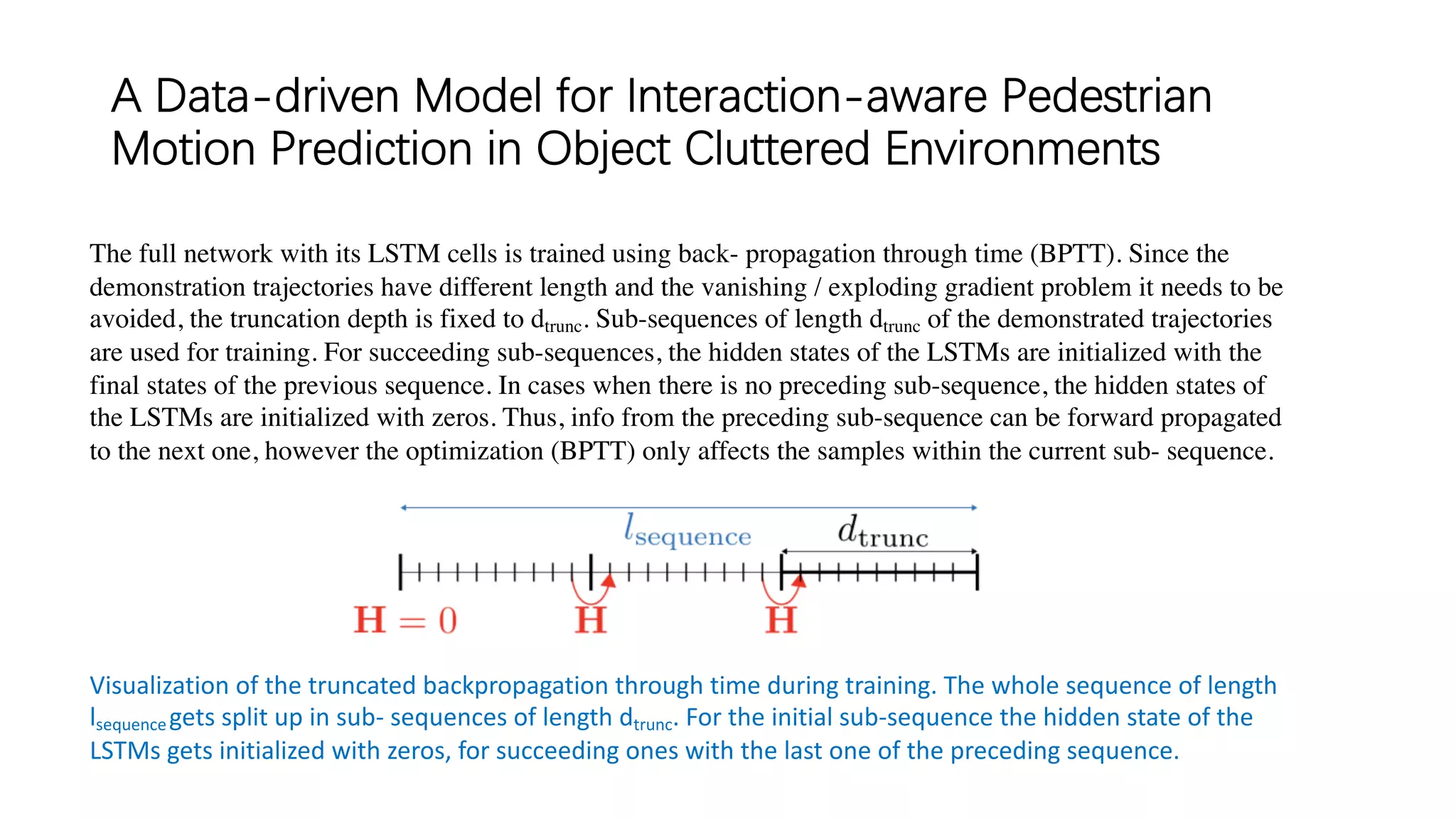 A Data-driven Model for Interaction-aware Pedestrian
Motion Prediction in Object Cluttered Environments
Visualization of the truncated backpropagation through time during training. The whole sequence of length
lsequencegets split up in sub- sequences of length dtrunc. For the initial sub-sequence the hidden state of the
LSTMs gets initialized with zeros, for succeeding ones with the last one of the preceding sequence.
The full network with its LSTM cells is trained using back- propagation through time (BPTT). Since the
demonstration trajectories have different length and the vanishing / exploding gradient problem it needs to be
avoided, the truncation depth is fixed to dtrunc. Sub-sequences of length dtrunc of the demonstrated trajectories
are used for training. For succeeding sub-sequences, the hidden states of the LSTMs are initialized with the
final states of the previous sequence. In cases when there is no preceding sub-sequence, the hidden states of
the LSTMs are initialized with zeros. Thus, info from the preceding sub-sequence can be forward propagated
to the next one, however the optimization (BPTT) only affects the samples within the current sub- sequence.
 