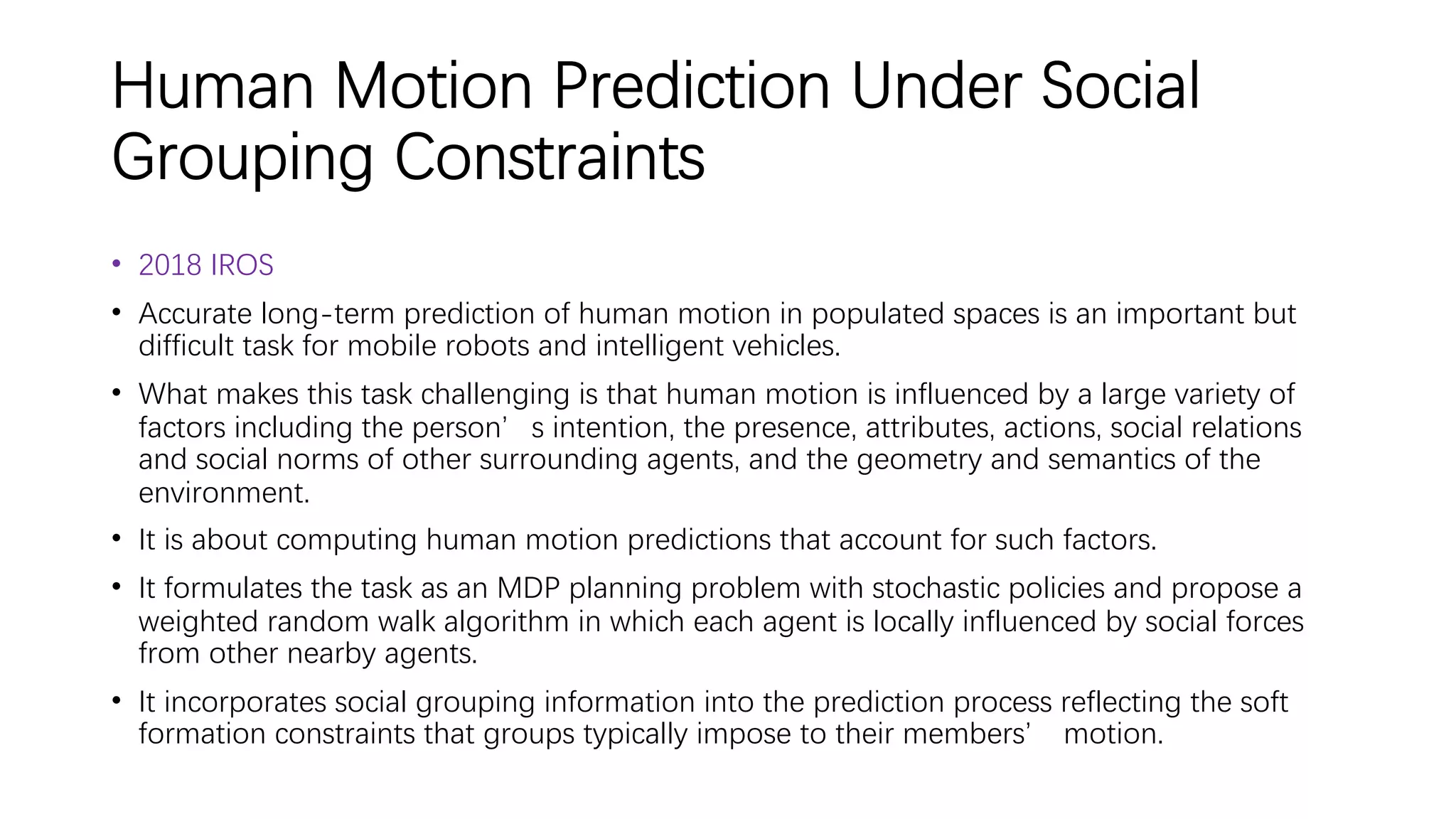 Human Motion Prediction Under Social
Grouping Constraints
• 2018 IROS
• Accurate long-term prediction of human motion in populated spaces is an important but
difficult task for mobile robots and intelligent vehicles.
• What makes this task challenging is that human motion is influenced by a large variety of
factors including the person’s intention, the presence, attributes, actions, social relations
and social norms of other surrounding agents, and the geometry and semantics of the
environment.
• It is about computing human motion predictions that account for such factors.
• It formulates the task as an MDP planning problem with stochastic policies and propose a
weighted random walk algorithm in which each agent is locally influenced by social forces
from other nearby agents.
• It incorporates social grouping information into the prediction process reflecting the soft
formation constraints that groups typically impose to their members’ motion.
 
