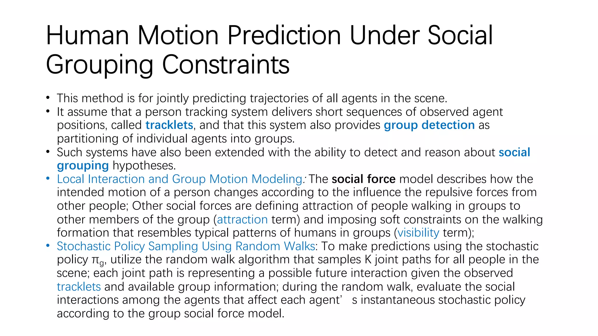 Human Motion Prediction Under Social
Grouping Constraints
• This method is for jointly predicting trajectories of all agents in the scene.
• It assume that a person tracking system delivers short sequences of observed agent
positions, called tracklets, and that this system also provides group detection as
partitioning of individual agents into groups.
• Such systems have also been extended with the ability to detect and reason about social
grouping hypotheses.
• Local Interaction and Group Motion Modeling: The social force model describes how the
intended motion of a person changes according to the influence the repulsive forces from
other people; Other social forces are defining attraction of people walking in groups to
other members of the group (attraction term) and imposing soft constraints on the walking
formation that resembles typical patterns of humans in groups (visibility term);
• Stochastic Policy Sampling Using Random Walks: To make predictions using the stochastic
policy πg, utilize the random walk algorithm that samples K joint paths for all people in the
scene; each joint path is representing a possible future interaction given the observed
tracklets and available group information; during the random walk, evaluate the social
interactions among the agents that affect each agent’s instantaneous stochastic policy
according to the group social force model.
 