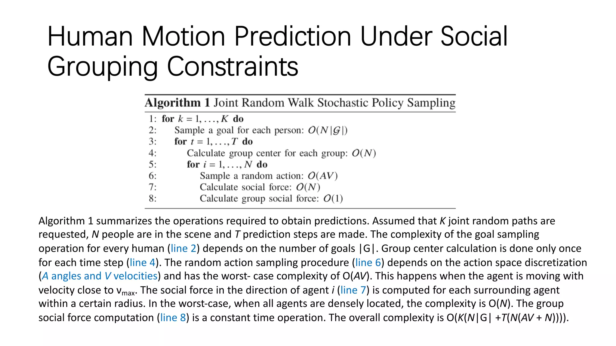 Human Motion Prediction Under Social
Grouping Constraints
Algorithm 1 summarizes the operations required to obtain predictions. Assumed that K joint random paths are
requested, N people are in the scene and T prediction steps are made. The complexity of the goal sampling
operation for every human (line 2) depends on the number of goals |G|. Group center calculation is done only once
for each time step (line 4). The random action sampling procedure (line 6) depends on the action space discretization
(A angles and V velocities) and has the worst- case complexity of O(AV). This happens when the agent is moving with
velocity close to νmax. The social force in the direction of agent i (line 7) is computed for each surrounding agent
within a certain radius. In the worst-case, when all agents are densely located, the complexity is O(N). The group
social force computation (line 8) is a constant time operation. The overall complexity is O(K(N|G| +T(N(AV + N)))).
 