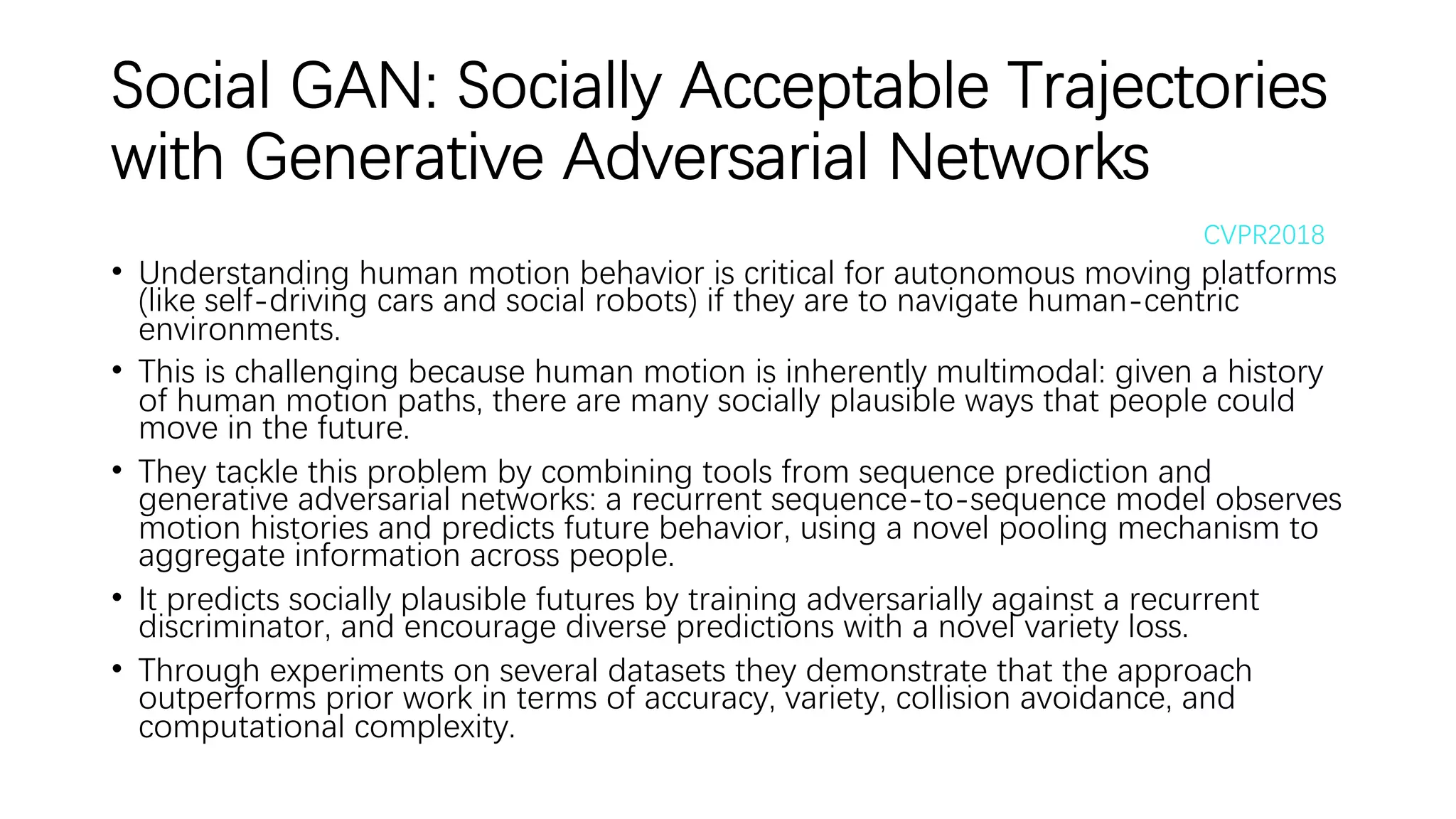 Social GAN: Socially Acceptable Trajectories
with Generative Adversarial Networks
• Understanding human motion behavior is critical for autonomous moving platforms
(like self-driving cars and social robots) if they are to navigate human-centric
environments.
• This is challenging because human motion is inherently multimodal: given a history
of human motion paths, there are many socially plausible ways that people could
move in the future.
• They tackle this problem by combining tools from sequence prediction and
generative adversarial networks: a recurrent sequence-to-sequence model observes
motion histories and predicts future behavior, using a novel pooling mechanism to
aggregate information across people.
• It predicts socially plausible futures by training adversarially against a recurrent
discriminator, and encourage diverse predictions with a novel variety loss.
• Through experiments on several datasets they demonstrate that the approach
outperforms prior work in terms of accuracy, variety, collision avoidance, and
computational complexity.
CVPR2018
 