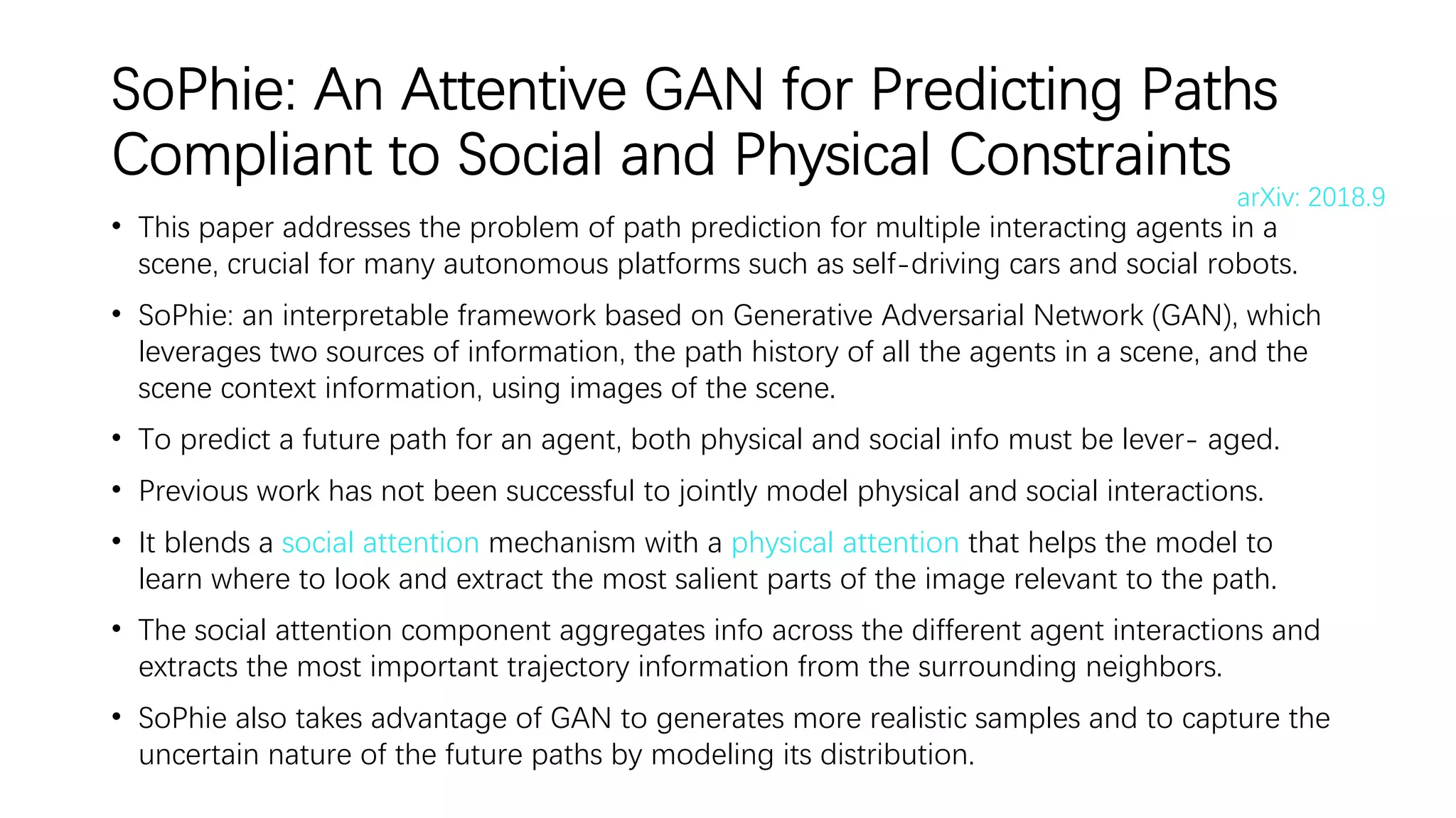 SoPhie: An Attentive GAN for Predicting Paths
Compliant to Social and Physical Constraints
• This paper addresses the problem of path prediction for multiple interacting agents in a
scene, crucial for many autonomous platforms such as self-driving cars and social robots.
• SoPhie: an interpretable framework based on Generative Adversarial Network (GAN), which
leverages two sources of information, the path history of all the agents in a scene, and the
scene context information, using images of the scene.
• To predict a future path for an agent, both physical and social info must be lever- aged.
• Previous work has not been successful to jointly model physical and social interactions.
• It blends a social attention mechanism with a physical attention that helps the model to
learn where to look and extract the most salient parts of the image relevant to the path.
• The social attention component aggregates info across the different agent interactions and
extracts the most important trajectory information from the surrounding neighbors.
• SoPhie also takes advantage of GAN to generates more realistic samples and to capture the
uncertain nature of the future paths by modeling its distribution.
arXiv: 2018.9
 