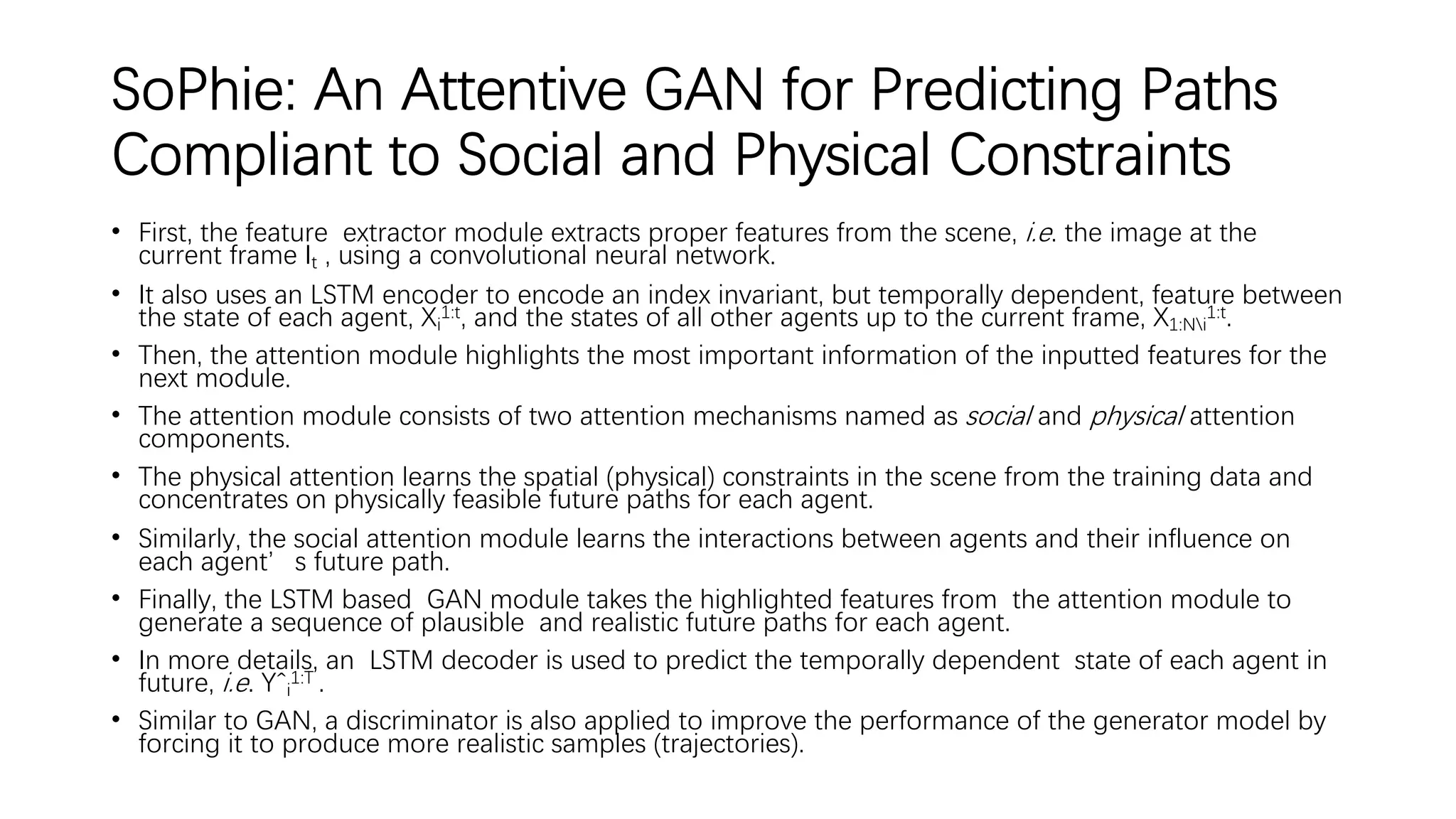 SoPhie: An Attentive GAN for Predicting Paths
Compliant to Social and Physical Constraints
• First, the feature extractor module extracts proper features from the scene, i.e. the image at the
current frame It , using a convolutional neural network.
• It also uses an LSTM encoder to encode an index invariant, but temporally dependent, feature between
the state of each agent, Xi
1:t, and the states of all other agents up to the current frame, X1:Ni
1:t.
• Then, the attention module highlights the most important information of the inputted features for the
next module.
• The attention module consists of two attention mechanisms named as social and physical attention
components.
• The physical attention learns the spatial (physical) constraints in the scene from the training data and
concentrates on physically feasible future paths for each agent.
• Similarly, the social attention module learns the interactions between agents and their influence on
each agent’s future path.
• Finally, the LSTM based GAN module takes the highlighted features from the attention module to
generate a sequence of plausible and realistic future paths for each agent.
• In more details, an LSTM decoder is used to predict the temporally dependent state of each agent in
future, i.e. Yˆi
1:T .
• Similar to GAN, a discriminator is also applied to improve the performance of the generator model by
forcing it to produce more realistic samples (trajectories).
 