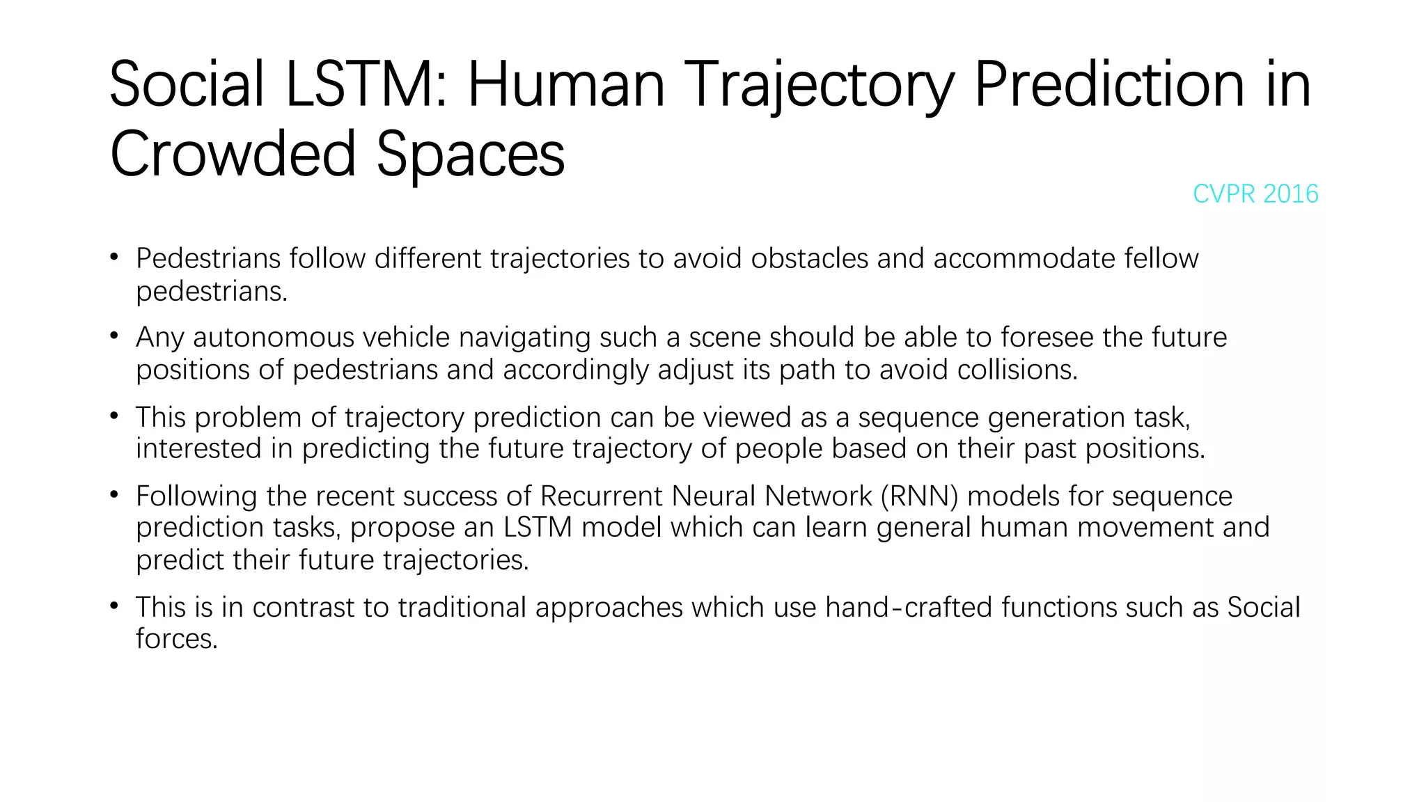 Social LSTM: Human Trajectory Prediction in
Crowded Spaces
• Pedestrians follow different trajectories to avoid obstacles and accommodate fellow
pedestrians.
• Any autonomous vehicle navigating such a scene should be able to foresee the future
positions of pedestrians and accordingly adjust its path to avoid collisions.
• This problem of trajectory prediction can be viewed as a sequence generation task,
interested in predicting the future trajectory of people based on their past positions.
• Following the recent success of Recurrent Neural Network (RNN) models for sequence
prediction tasks, propose an LSTM model which can learn general human movement and
predict their future trajectories.
• This is in contrast to traditional approaches which use hand-crafted functions such as Social
forces.
CVPR 2016
 