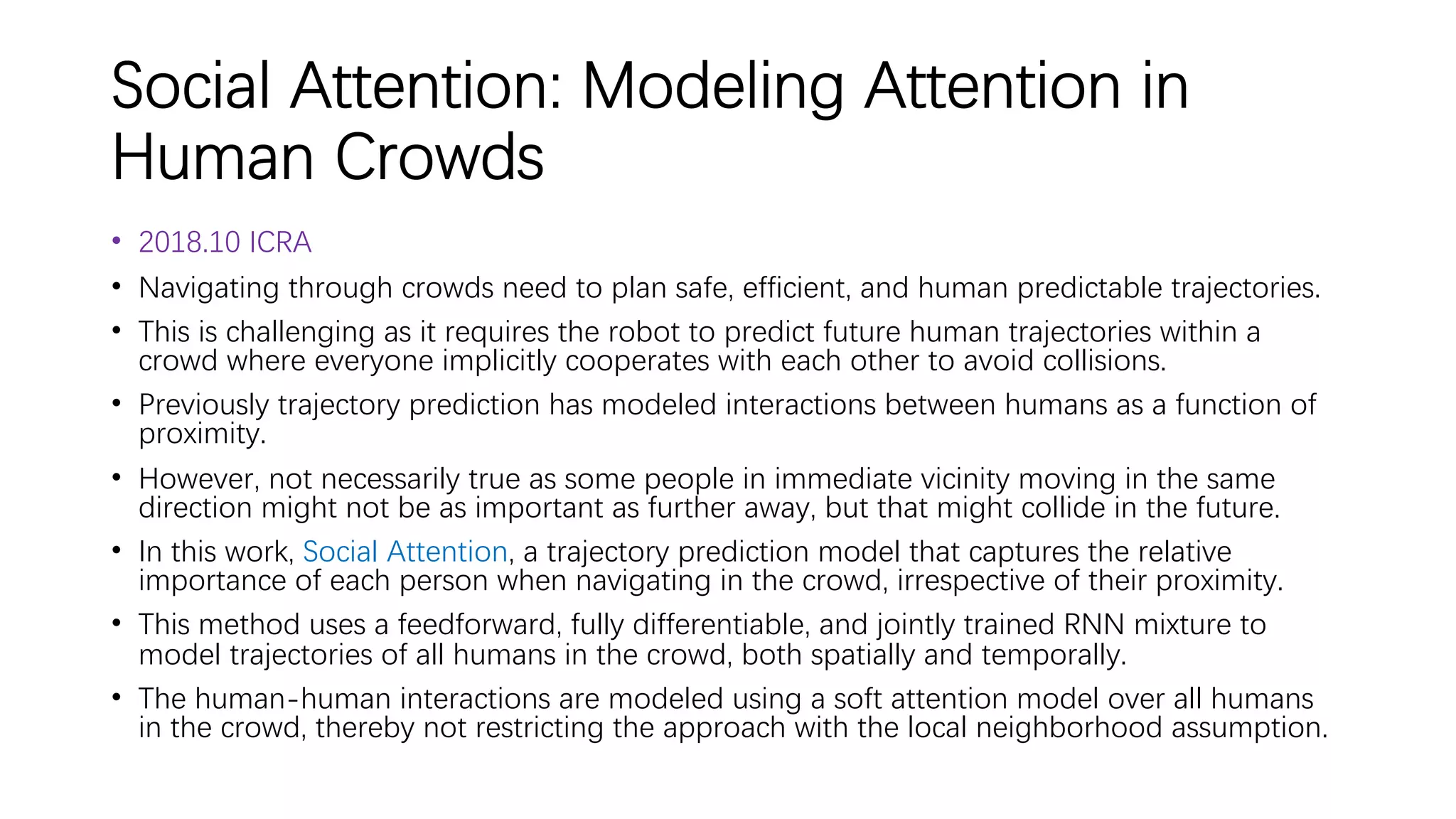 Social Attention: Modeling Attention in
Human Crowds
• 2018.10 ICRA
• Navigating through crowds need to plan safe, efficient, and human predictable trajectories.
• This is challenging as it requires the robot to predict future human trajectories within a
crowd where everyone implicitly cooperates with each other to avoid collisions.
• Previously trajectory prediction has modeled interactions between humans as a function of
proximity.
• However, not necessarily true as some people in immediate vicinity moving in the same
direction might not be as important as further away, but that might collide in the future.
• In this work, Social Attention, a trajectory prediction model that captures the relative
importance of each person when navigating in the crowd, irrespective of their proximity.
• This method uses a feedforward, fully differentiable, and jointly trained RNN mixture to
model trajectories of all humans in the crowd, both spatially and temporally.
• The human-human interactions are modeled using a soft attention model over all humans
in the crowd, thereby not restricting the approach with the local neighborhood assumption.
 