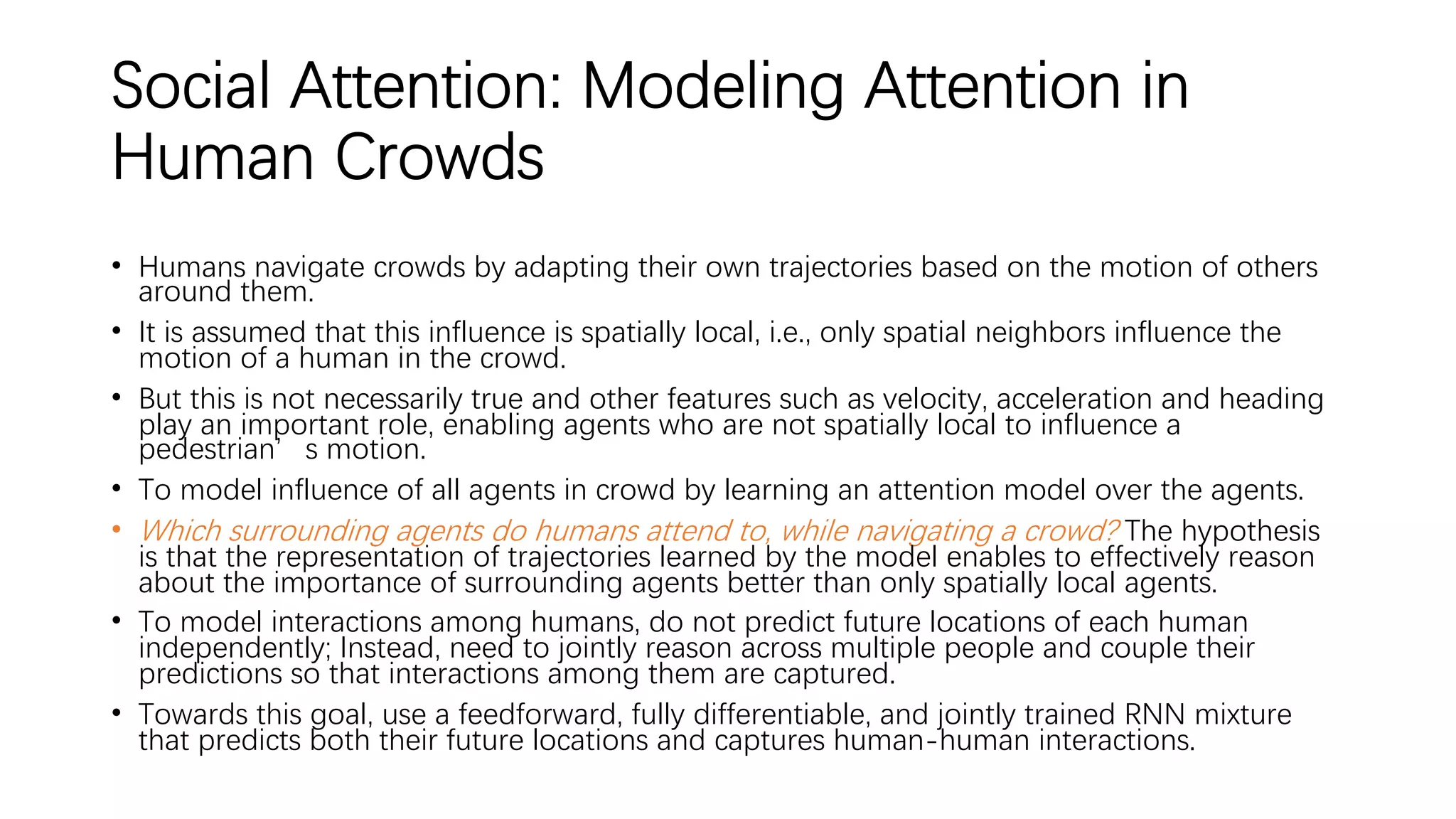 Social Attention: Modeling Attention in
Human Crowds
• Humans navigate crowds by adapting their own trajectories based on the motion of others
around them.
• It is assumed that this influence is spatially local, i.e., only spatial neighbors influence the
motion of a human in the crowd.
• But this is not necessarily true and other features such as velocity, acceleration and heading
play an important role, enabling agents who are not spatially local to influence a
pedestrian’s motion.
• To model influence of all agents in crowd by learning an attention model over the agents.
• Which surrounding agents do humans attend to, while navigating a crowd? The hypothesis
is that the representation of trajectories learned by the model enables to effectively reason
about the importance of surrounding agents better than only spatially local agents.
• To model interactions among humans, do not predict future locations of each human
independently; Instead, need to jointly reason across multiple people and couple their
predictions so that interactions among them are captured.
• Towards this goal, use a feedforward, fully differentiable, and jointly trained RNN mixture
that predicts both their future locations and captures human-human interactions.
 