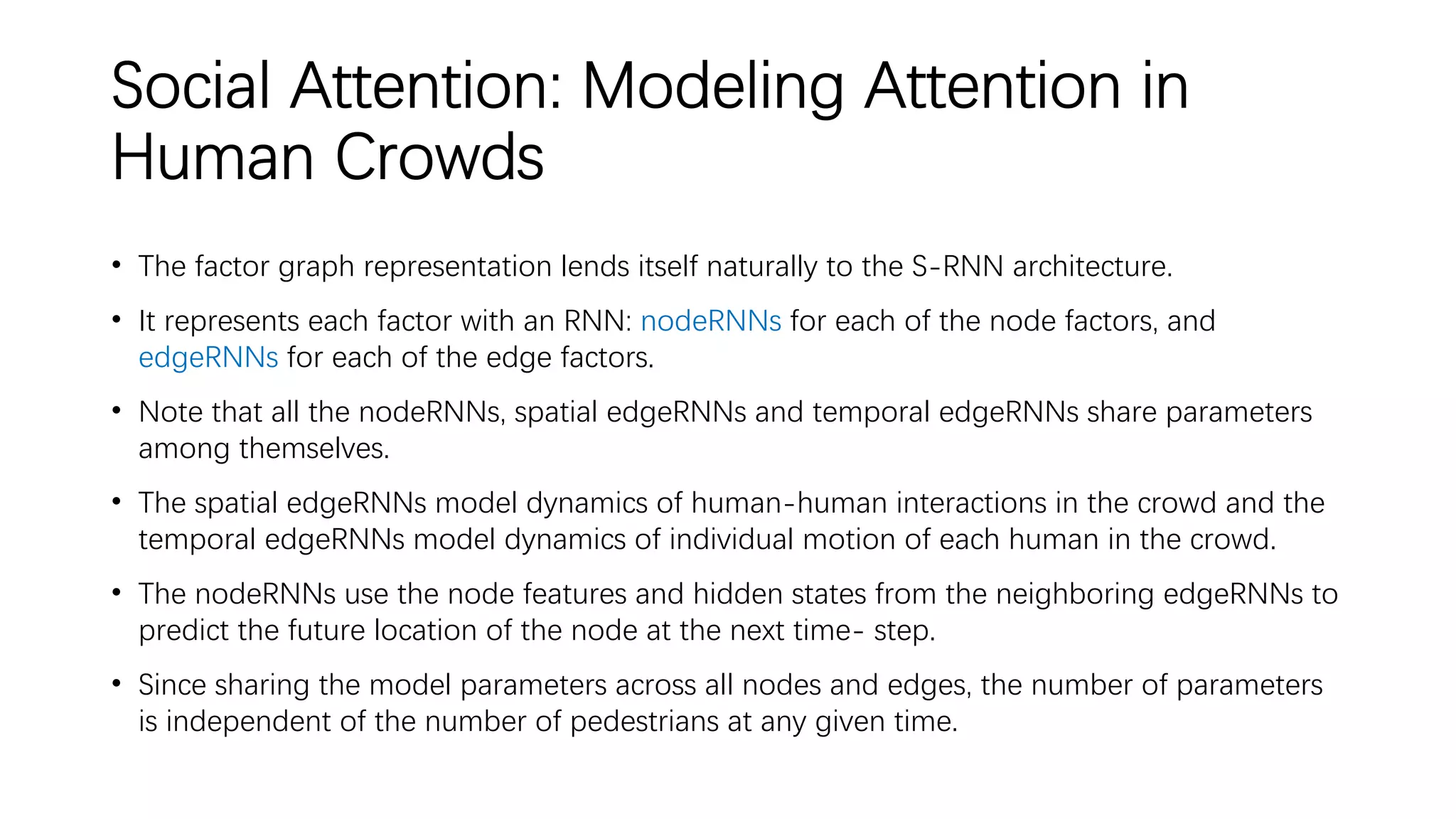 Social Attention: Modeling Attention in
Human Crowds
• The factor graph representation lends itself naturally to the S-RNN architecture.
• It represents each factor with an RNN: nodeRNNs for each of the node factors, and
edgeRNNs for each of the edge factors.
• Note that all the nodeRNNs, spatial edgeRNNs and temporal edgeRNNs share parameters
among themselves.
• The spatial edgeRNNs model dynamics of human-human interactions in the crowd and the
temporal edgeRNNs model dynamics of individual motion of each human in the crowd.
• The nodeRNNs use the node features and hidden states from the neighboring edgeRNNs to
predict the future location of the node at the next time- step.
• Since sharing the model parameters across all nodes and edges, the number of parameters
is independent of the number of pedestrians at any given time.
 
