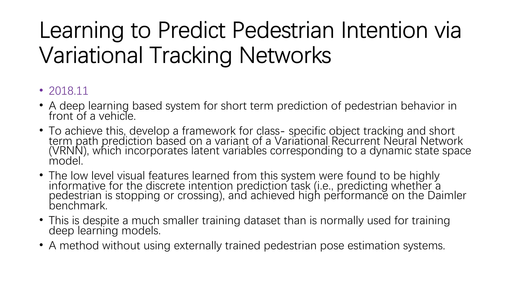 Learning to Predict Pedestrian Intention via
Variational Tracking Networks
• 2018.11
• A deep learning based system for short term prediction of pedestrian behavior in
front of a vehicle.
• To achieve this, develop a framework for class- specific object tracking and short
term path prediction based on a variant of a Variational Recurrent Neural Network
(VRNN), which incorporates latent variables corresponding to a dynamic state space
model.
• The low level visual features learned from this system were found to be highly
informative for the discrete intention prediction task (i.e., predicting whether a
pedestrian is stopping or crossing), and achieved high performance on the Daimler
benchmark.
• This is despite a much smaller training dataset than is normally used for training
deep learning models.
• A method without using externally trained pedestrian pose estimation systems.
 