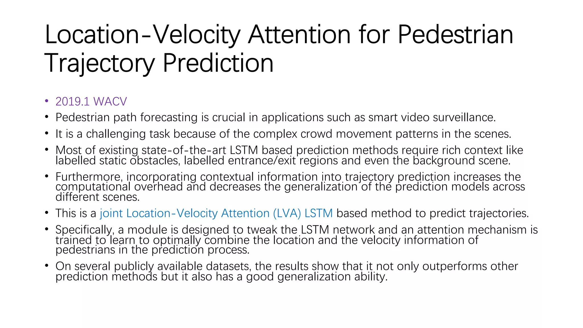 Location-Velocity Attention for Pedestrian
Trajectory Prediction
• 2019.1 WACV
• Pedestrian path forecasting is crucial in applications such as smart video surveillance.
• It is a challenging task because of the complex crowd movement patterns in the scenes.
• Most of existing state-of-the-art LSTM based prediction methods require rich context like
labelled static obstacles, labelled entrance/exit regions and even the background scene.
• Furthermore, incorporating contextual information into trajectory prediction increases the
computational overhead and decreases the generalization of the prediction models across
different scenes.
• This is a joint Location-Velocity Attention (LVA) LSTM based method to predict trajectories.
• Specifically, a module is designed to tweak the LSTM network and an attention mechanism is
trained to learn to optimally combine the location and the velocity information of
pedestrians in the prediction process.
• On several publicly available datasets, the results show that it not only outperforms other
prediction methods but it also has a good generalization ability.
 