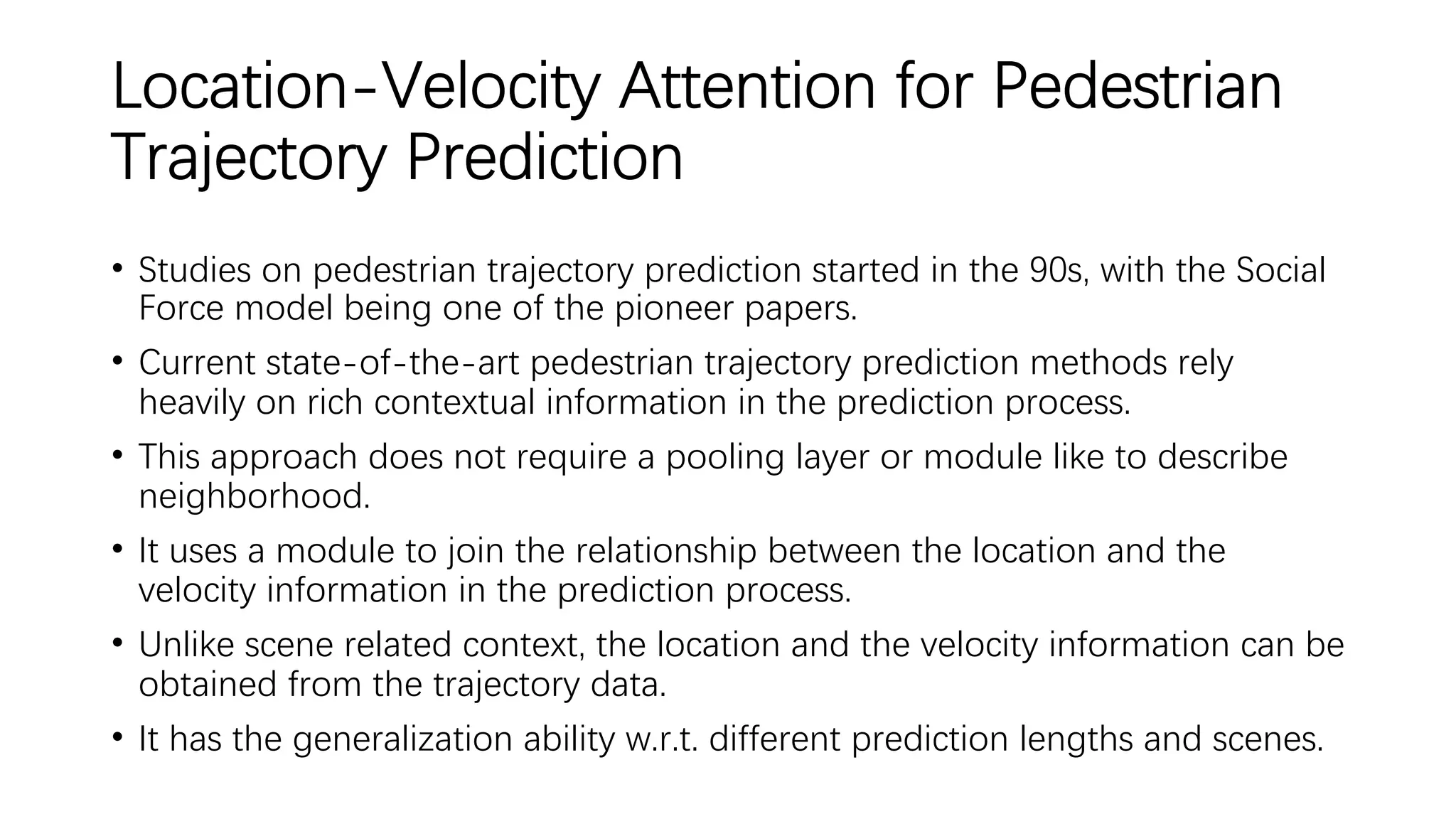 Location-Velocity Attention for Pedestrian
Trajectory Prediction
• Studies on pedestrian trajectory prediction started in the 90s, with the Social
Force model being one of the pioneer papers.
• Current state-of-the-art pedestrian trajectory prediction methods rely
heavily on rich contextual information in the prediction process.
• This approach does not require a pooling layer or module like to describe
neighborhood.
• It uses a module to join the relationship between the location and the
velocity information in the prediction process.
• Unlike scene related context, the location and the velocity information can be
obtained from the trajectory data.
• It has the generalization ability w.r.t. different prediction lengths and scenes.
 