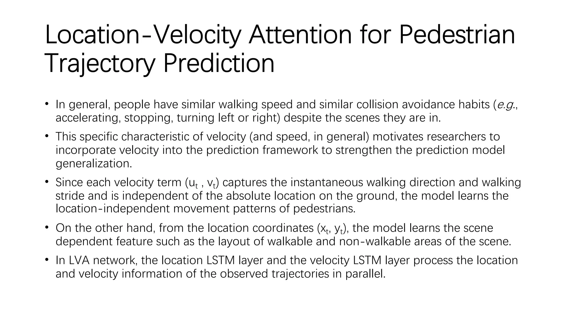 Location-Velocity Attention for Pedestrian
Trajectory Prediction
• In general, people have similar walking speed and similar collision avoidance habits (e.g.,
accelerating, stopping, turning left or right) despite the scenes they are in.
• This specific characteristic of velocity (and speed, in general) motivates researchers to
incorporate velocity into the prediction framework to strengthen the prediction model
generalization.
• Since each velocity term (ut , vt) captures the instantaneous walking direction and walking
stride and is independent of the absolute location on the ground, the model learns the
location-independent movement patterns of pedestrians.
• On the other hand, from the location coordinates (xt, yt), the model learns the scene
dependent feature such as the layout of walkable and non-walkable areas of the scene.
• In LVA network, the location LSTM layer and the velocity LSTM layer process the location
and velocity information of the observed trajectories in parallel.
 